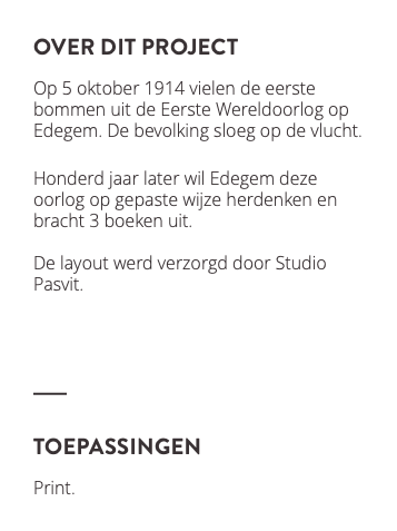 over dit project Op 5 oktober 1914 vielen de eerste bommen uit de Eerste Wereldoorlog op Edegem. De bevolking sloeg op de vlucht. Honderd jaar later wil Edegem deze oorlog op gepaste wijze herdenken en bracht 3 boeken uit. De layout werd verzorgd door Studio Pasvit. ﷯ toepassingen Print. ﷯ 