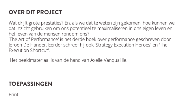 over dit project Wat drijft grote prestaties? En, als we dat te weten zijn gekomen, hoe kunnen we dat inzicht gebruiken om ons potentieel te maximaliseren in ons eigen leven en het leven van de mensen rondom ons? 'The Art of Performance' is het derde boek over performance geschreven door Jeroen De Flander. Eerder schreef hij ook 'Strategy Execution Heroes' en 'The Execution Shortcut'. Het beeldmateriaal is van de hand van Axelle Vanquaillie. ﷯ toepassingen Print. ﷯ 